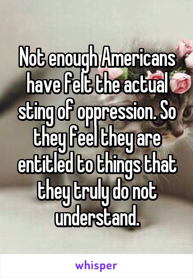 Not enough Americans have felt the actual sting of oppression. So they feel they are entitled to things that they truly do not understand.