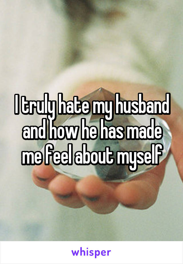 I truly hate my husband and how he has made me feel about myself