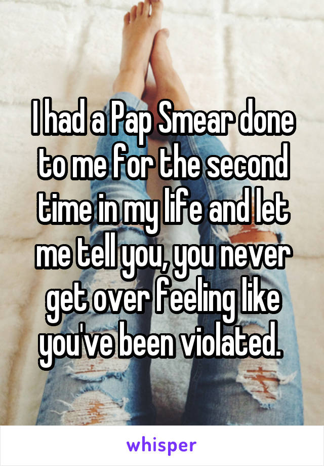 I had a Pap Smear done to me for the second time in my life and let me tell you, you never get over feeling like you've been violated. 