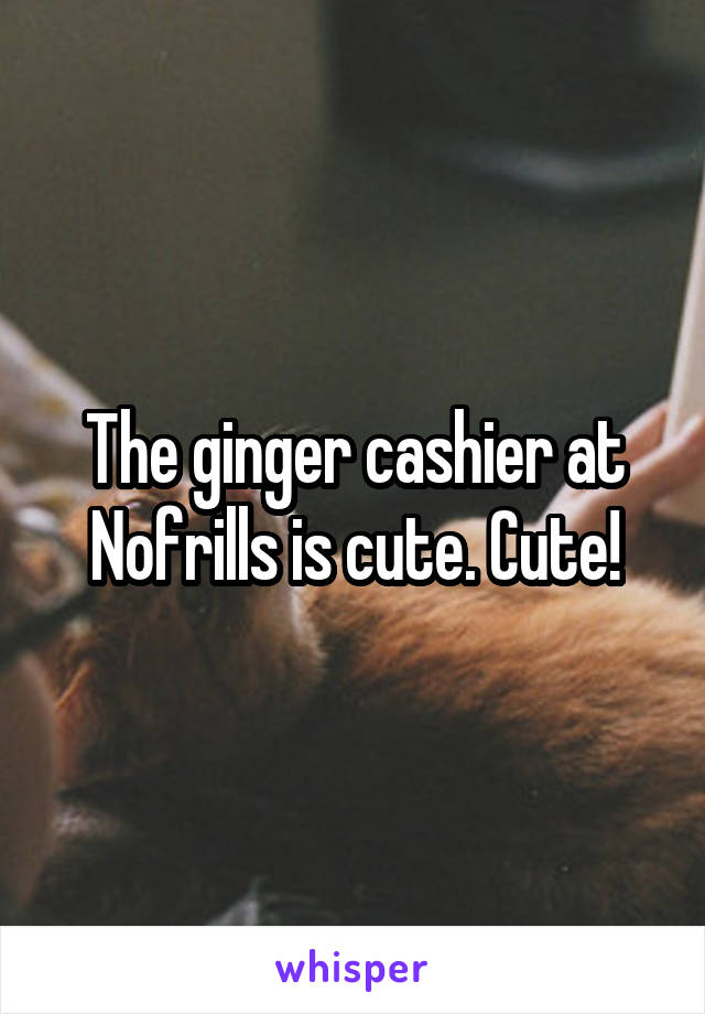 The ginger cashier at Nofrills is cute. Cute!