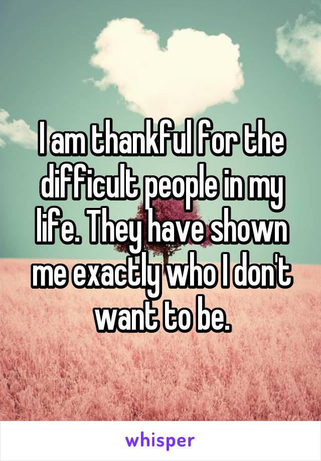 I am thankful for the difficult people in my life. They have shown me exactly who I don't want to be.