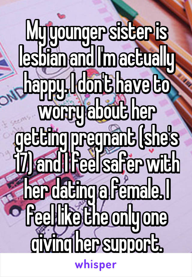 My younger sister is lesbian and I'm actually happy. I don't have to worry about her getting pregnant (she's 17) and I feel safer with her dating a female. I feel like the only one giving her support.