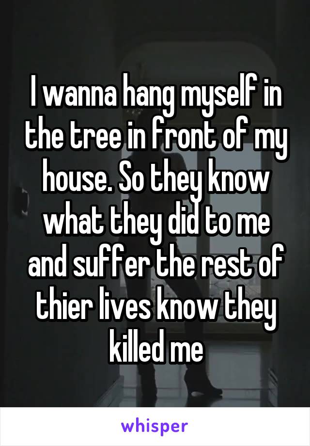 I wanna hang myself in the tree in front of my house. So they know what they did to me and suffer the rest of thier lives know they killed me