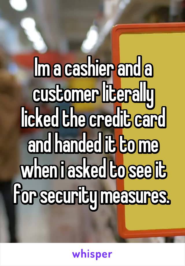 Im a cashier and a customer literally licked the credit card and handed it to me when i asked to see it for security measures. 