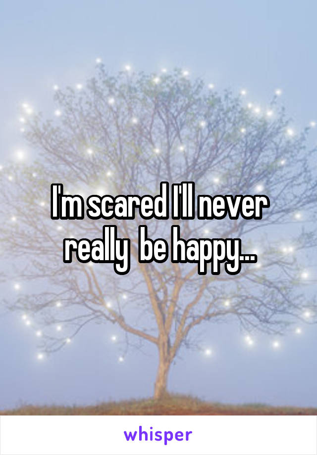 I'm scared I'll never really  be happy...