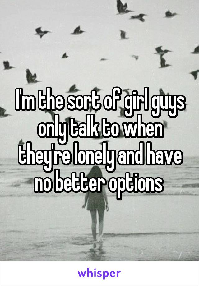 I'm the sort of girl guys only talk to when they're lonely and have no better options 