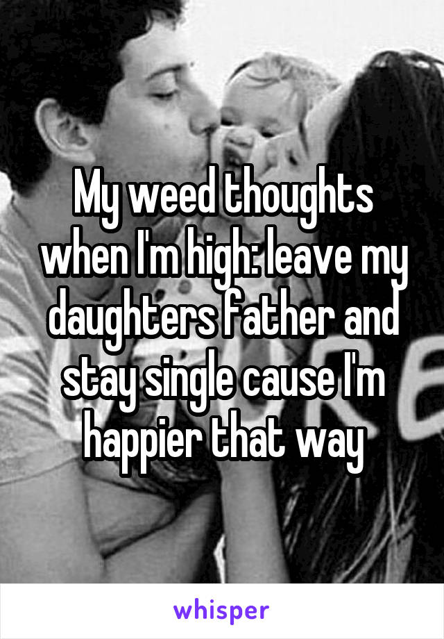 My weed thoughts when I'm high: leave my daughters father and stay single cause I'm happier that way