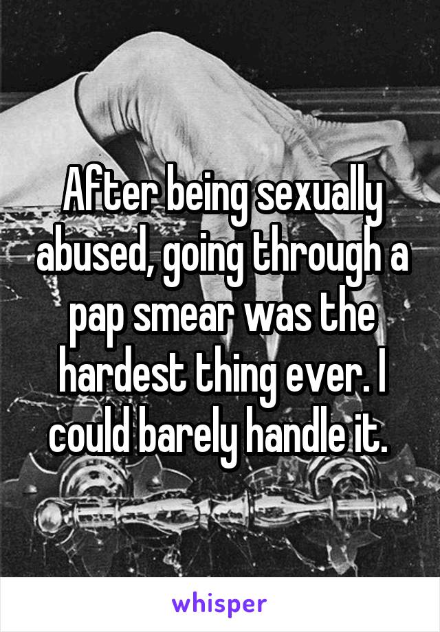 After being sexually abused, going through a pap smear was the hardest thing ever. I could barely handle it. 