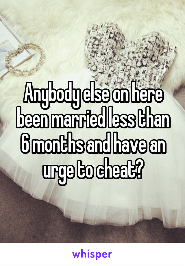 Anybody else on here been married less than 6 months and have an urge to cheat?