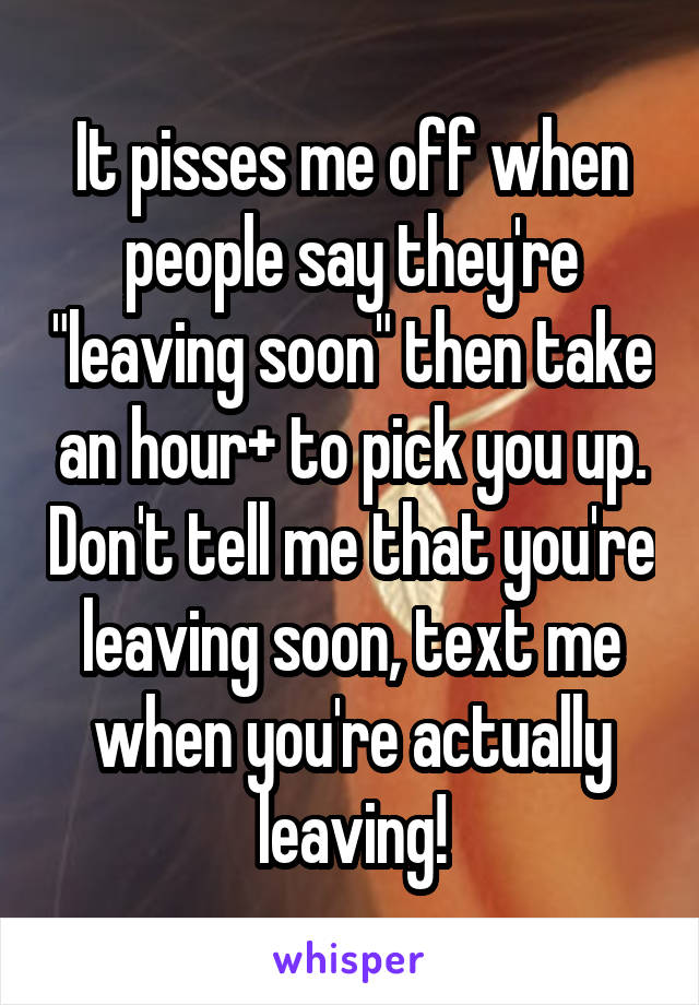 It pisses me off when people say they're "leaving soon" then take an hour+ to pick you up. Don't tell me that you're leaving soon, text me when you're actually leaving!