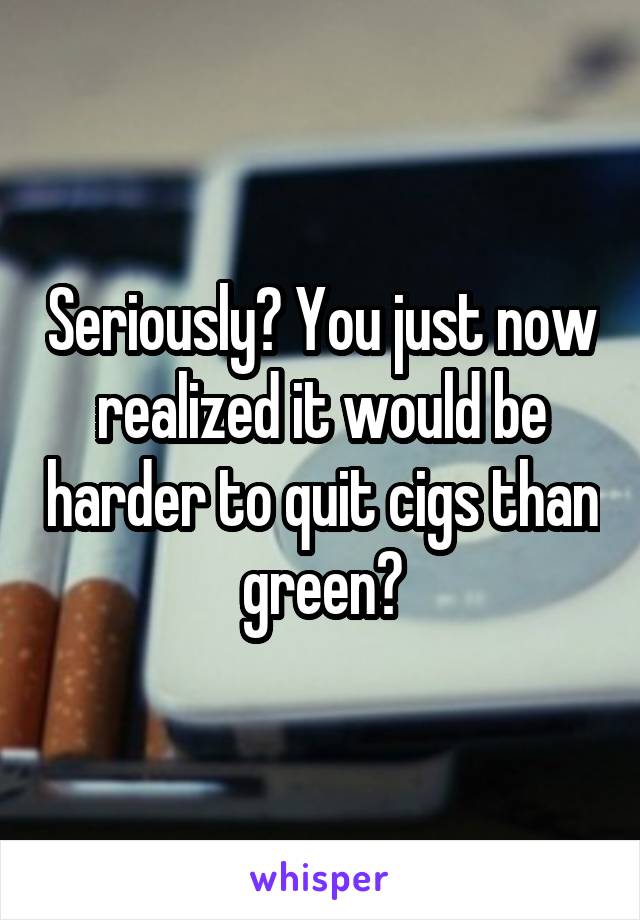 Seriously? You just now realized it would be harder to quit cigs than green?