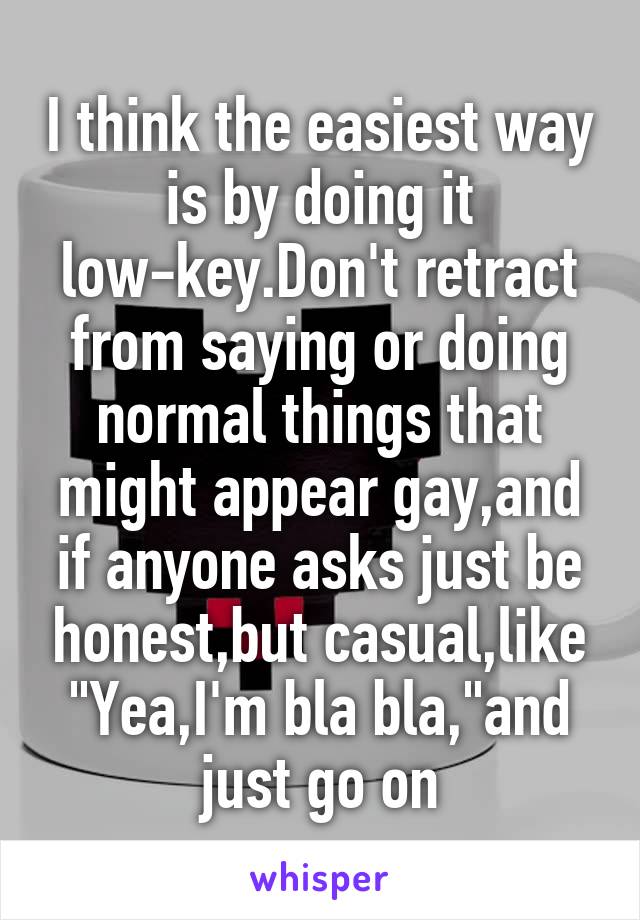 I think the easiest way is by doing it low-key.Don't retract from saying or doing normal things that might appear gay,and if anyone asks just be honest,but casual,like "Yea,I'm bla bla,"and just go on