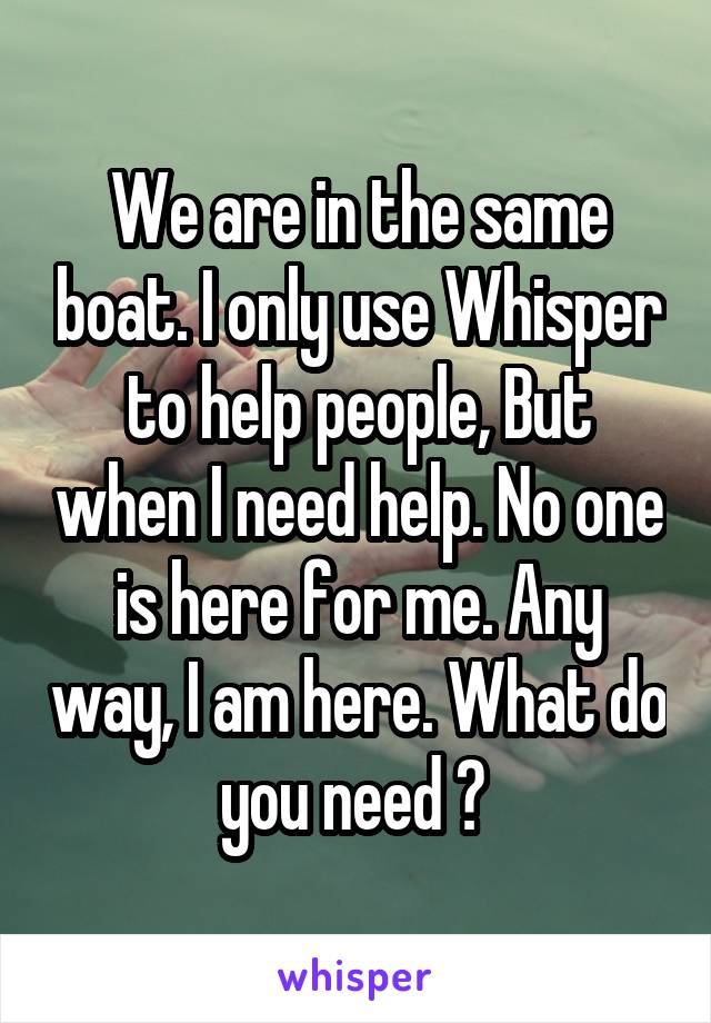 We are in the same boat. I only use Whisper to help people, But when I need help. No one is here for me. Any way, I am here. What do you need ? 