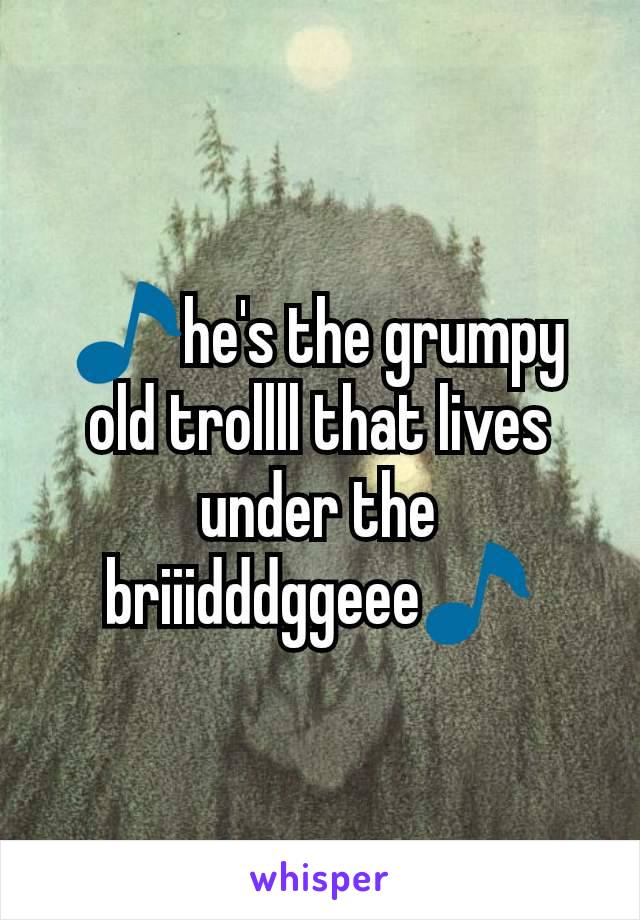 🎵he's the grumpy old trollll that lives under the briiidddggeee🎵