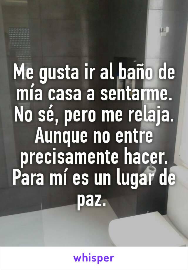 Me gusta ir al baño de mía casa a sentarme. No sé, pero me relaja. Aunque no entre precisamente hacer. Para mí es un lugar de paz. 