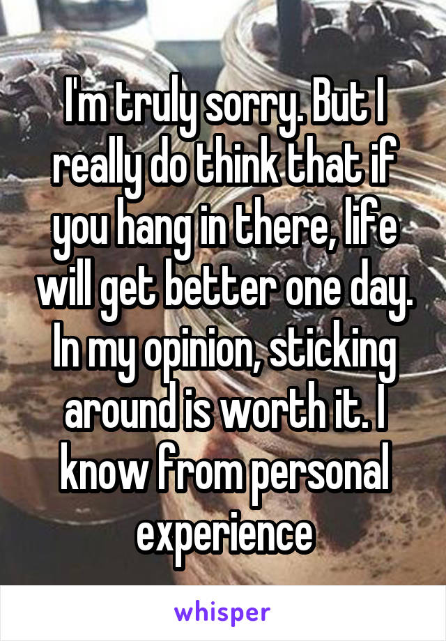 I'm truly sorry. But I really do think that if you hang in there, life will get better one day. In my opinion, sticking around is worth it. I know from personal experience