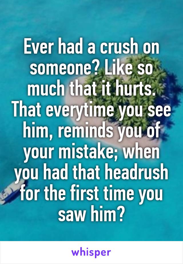 Ever had a crush on someone? Like so much that it hurts. That everytime you see him, reminds you of your mistake; when you had that headrush for the first time you saw him?