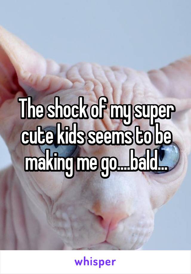 The shock of my super cute kids seems to be making me go....bald...