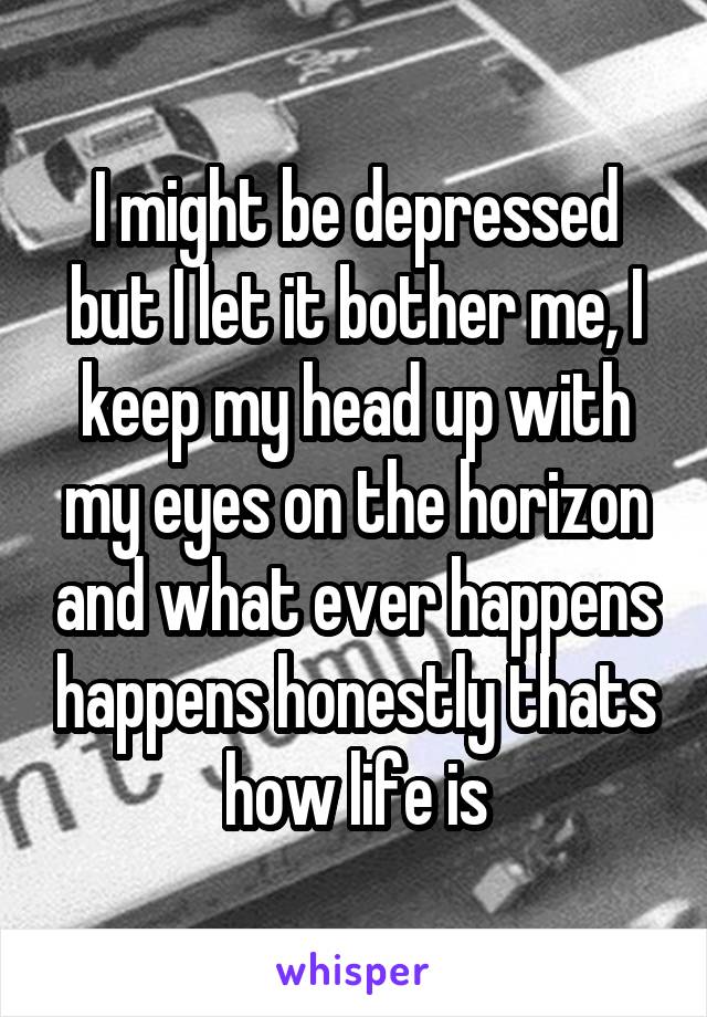 I might be depressed but I let it bother me, I keep my head up with my eyes on the horizon and what ever happens happens honestly thats how life is