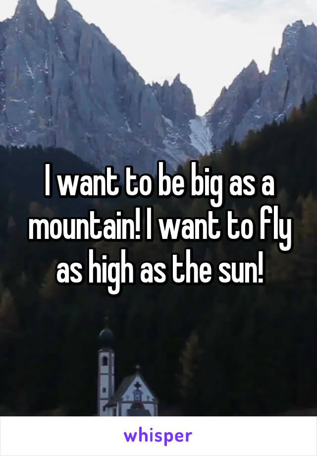 I want to be big as a mountain! I want to fly as high as the sun!