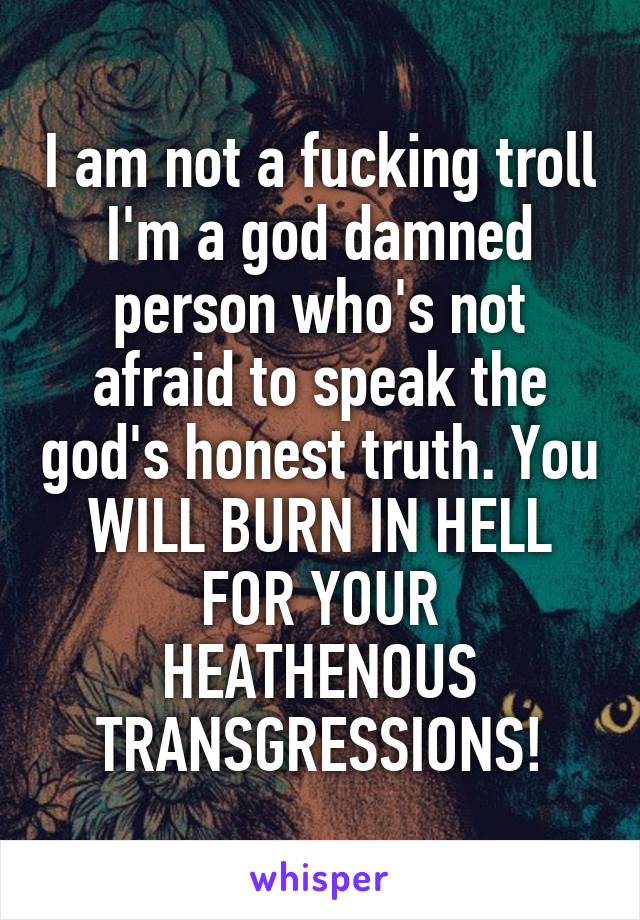 I am not a fucking troll I'm a god damned person who's not afraid to speak the god's honest truth. You WILL BURN IN HELL FOR YOUR HEATHENOUS TRANSGRESSIONS!