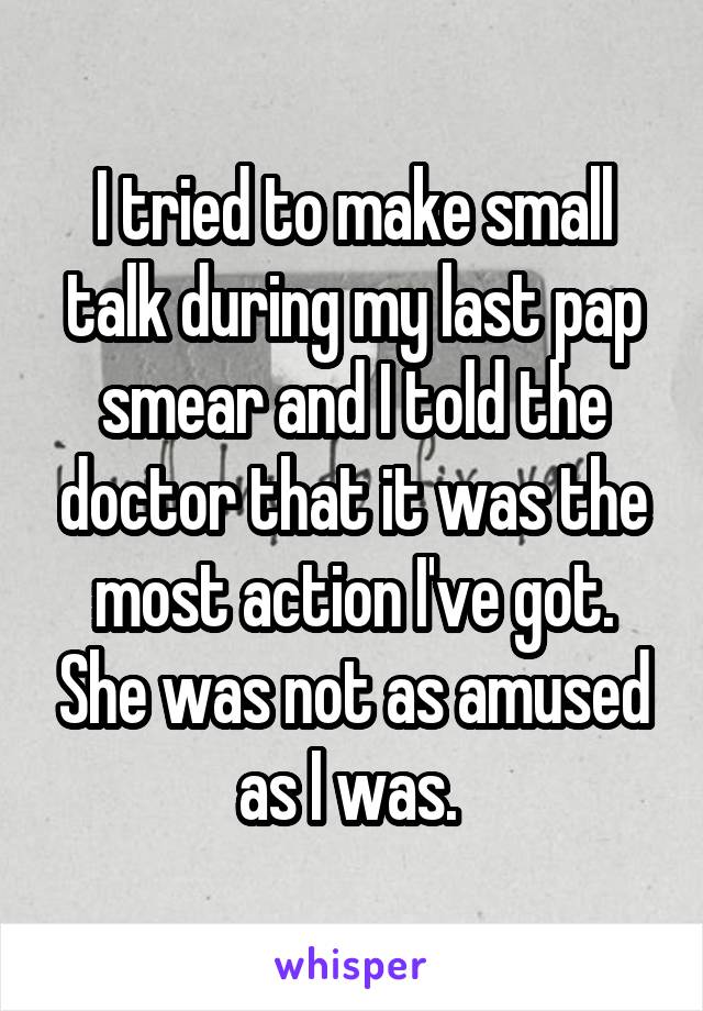 I tried to make small talk during my last pap smear and I told the doctor that it was the most action I've got. She was not as amused as I was. 