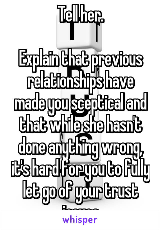 Tell her.

Explain that previous relationships have made you sceptical and that while she hasn't done anything wrong, it's hard for you to fully let go of your trust issues