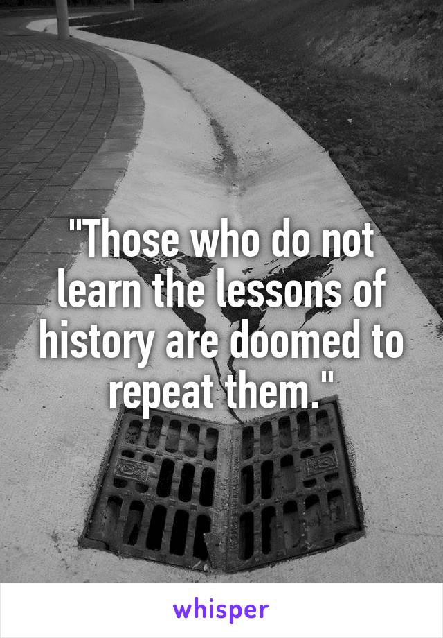 "Those who do not learn the lessons of history are doomed to repeat them."