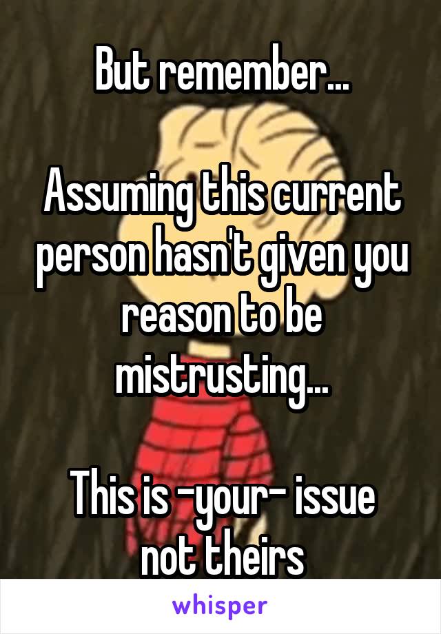 But remember...

Assuming this current person hasn't given you reason to be mistrusting...

This is -your- issue
not theirs