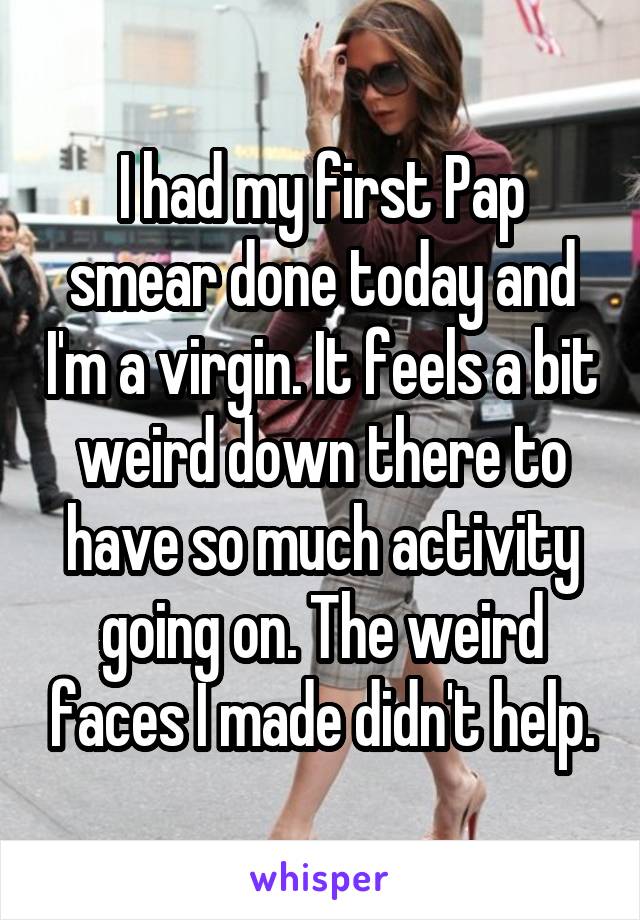 I had my first Pap smear done today and I'm a virgin. It feels a bit weird down there to have so much activity going on. The weird faces I made didn't help.