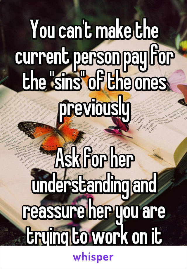 You can't make the current person pay for the "sins" of the ones previously

Ask for her understanding and reassure her you are trying to work on it