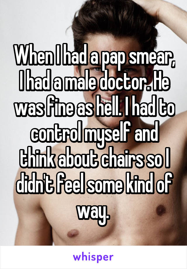 When I had a pap smear, I had a male doctor. He was fine as hell. I had to control myself and think about chairs so I didn't feel some kind of way. 