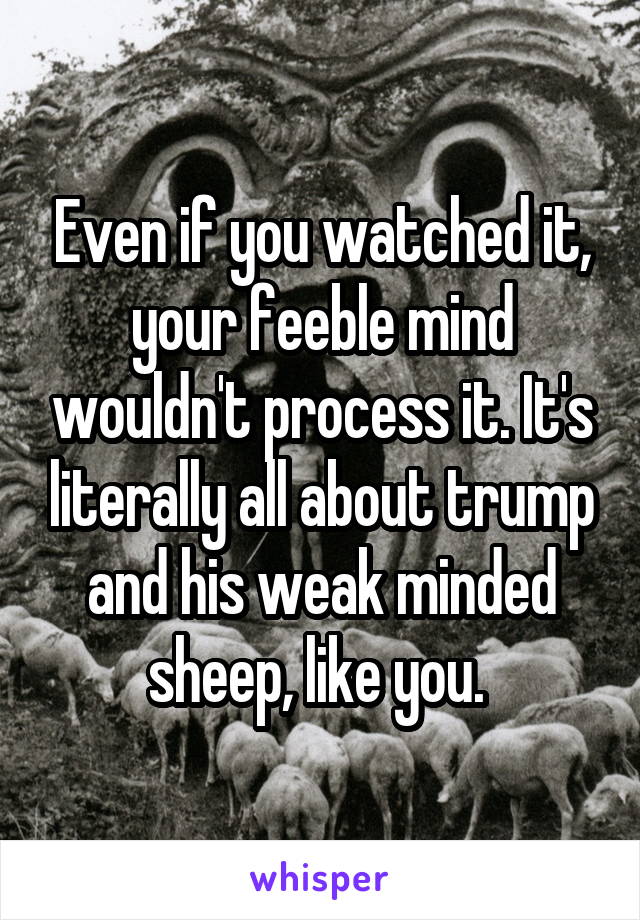 Even if you watched it, your feeble mind wouldn't process it. It's literally all about trump and his weak minded sheep, like you. 