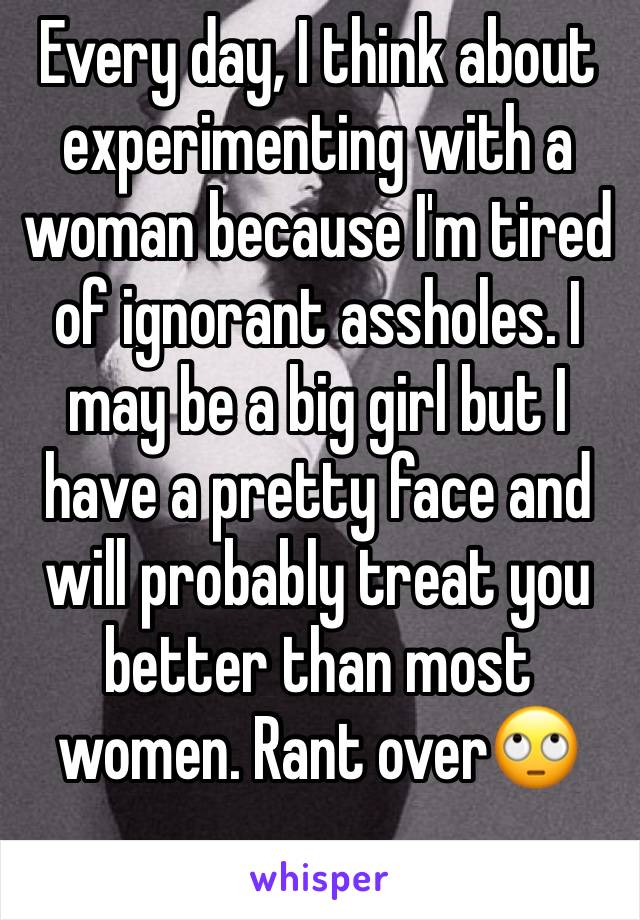 Every day, I think about experimenting with a woman because I'm tired of ignorant assholes. I may be a big girl but I have a pretty face and will probably treat you better than most women. Rant over🙄