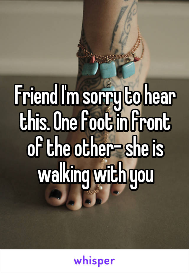 Friend I'm sorry to hear this. One foot in front of the other- she is walking with you