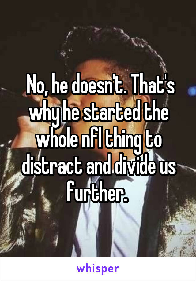  No, he doesn't. That's why he started the whole nfl thing to distract and divide us further. 