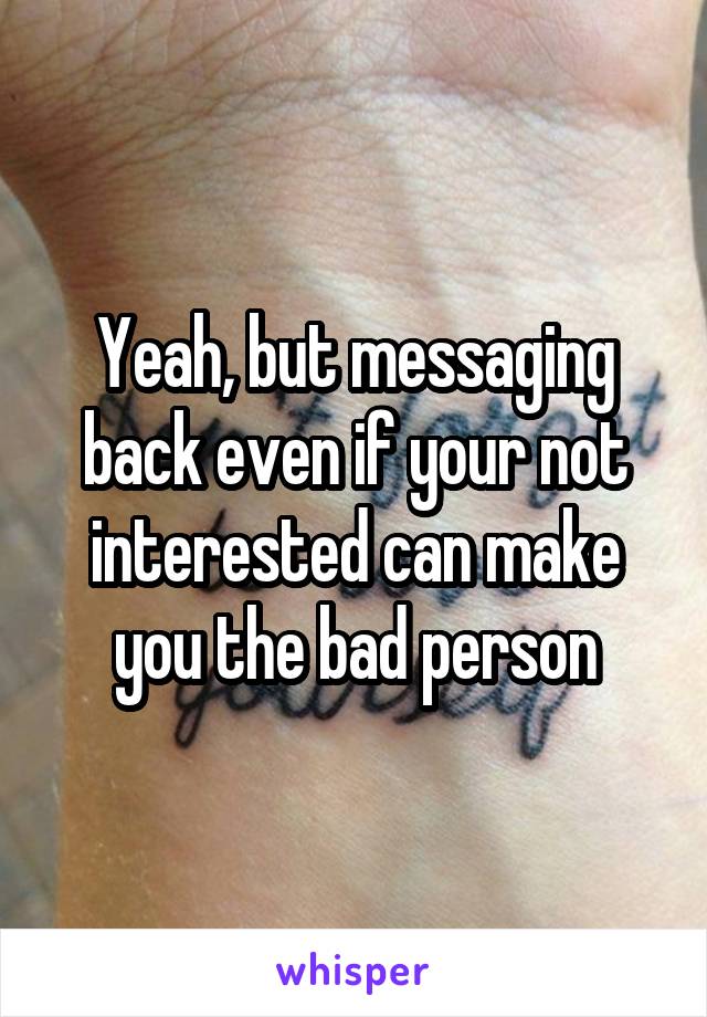 Yeah, but messaging back even if your not interested can make you the bad person