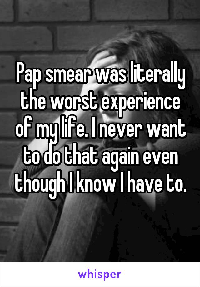 Pap smear was literally the worst experience of my life. I never want to do that again even though I know I have to. 