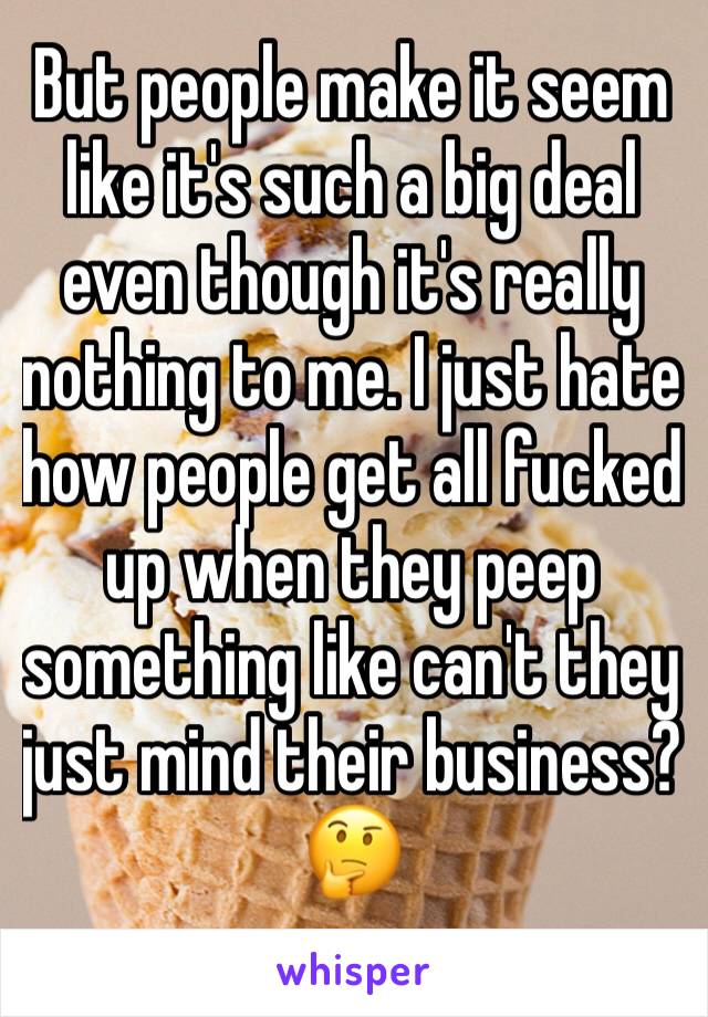 But people make it seem like it's such a big deal even though it's really nothing to me. I just hate how people get all fucked up when they peep something like can't they just mind their business?🤔