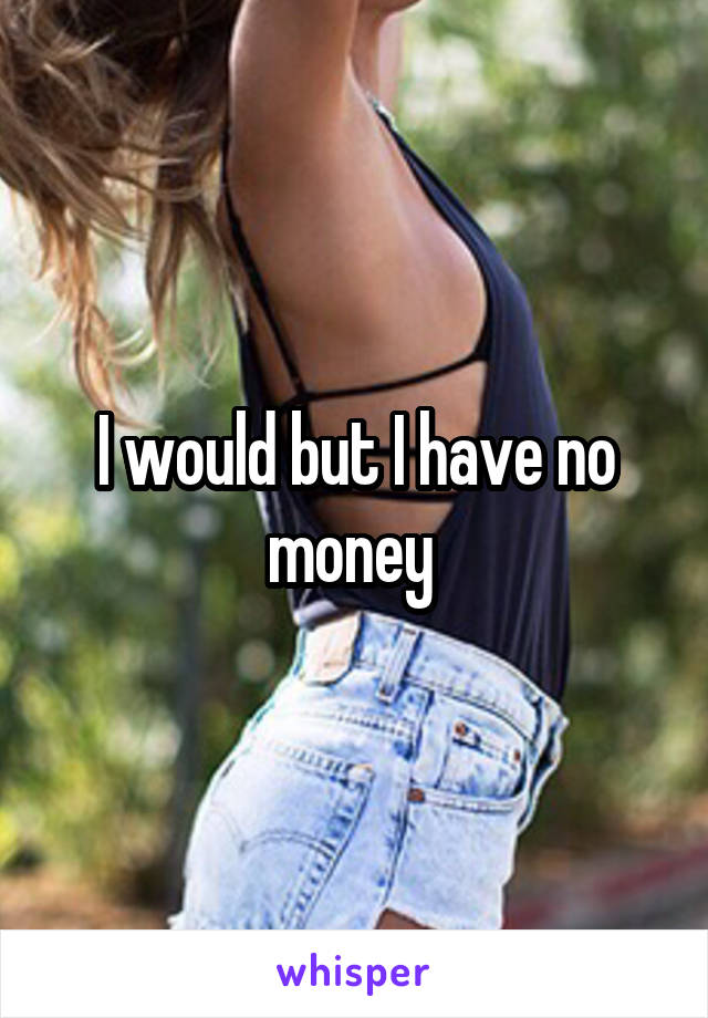 I would but I have no money 