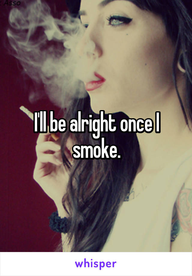 I'll be alright once I smoke.