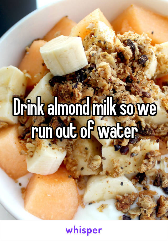 Drink almond milk so we run out of water