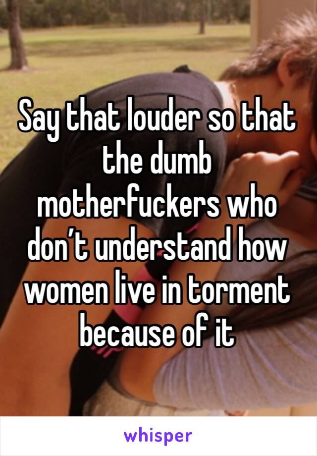 Say that louder so that the dumb motherfuckers who don’t understand how women live in torment because of it 