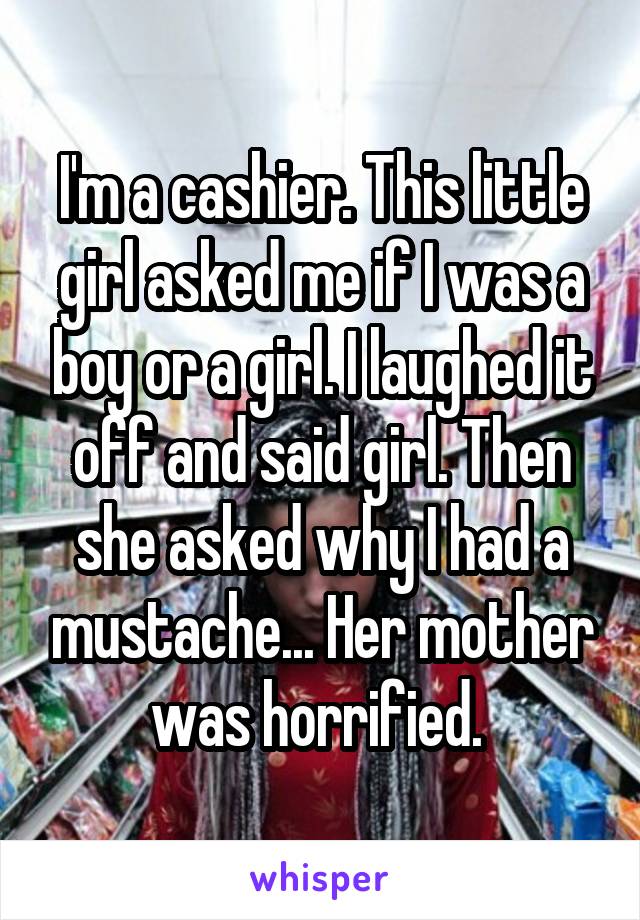 I'm a cashier. This little girl asked me if I was a boy or a girl. I laughed it off and said girl. Then she asked why I had a mustache... Her mother was horrified. 