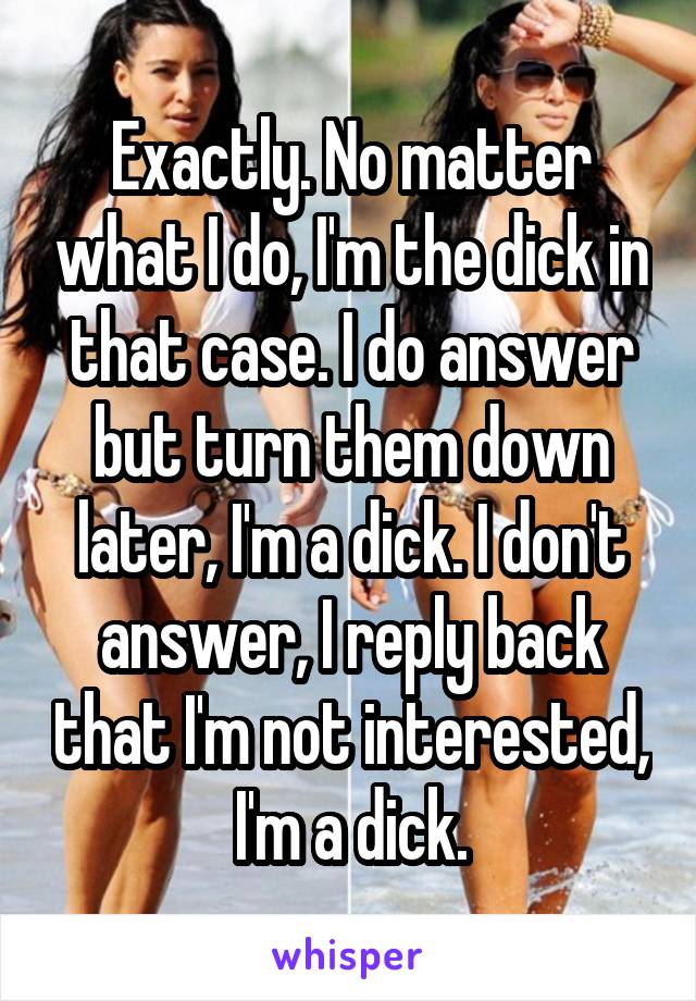 Exactly. No matter what I do, I'm the dick in that case. I do answer but turn them down later, I'm a dick. I don't answer, I reply back that I'm not interested, I'm a dick.