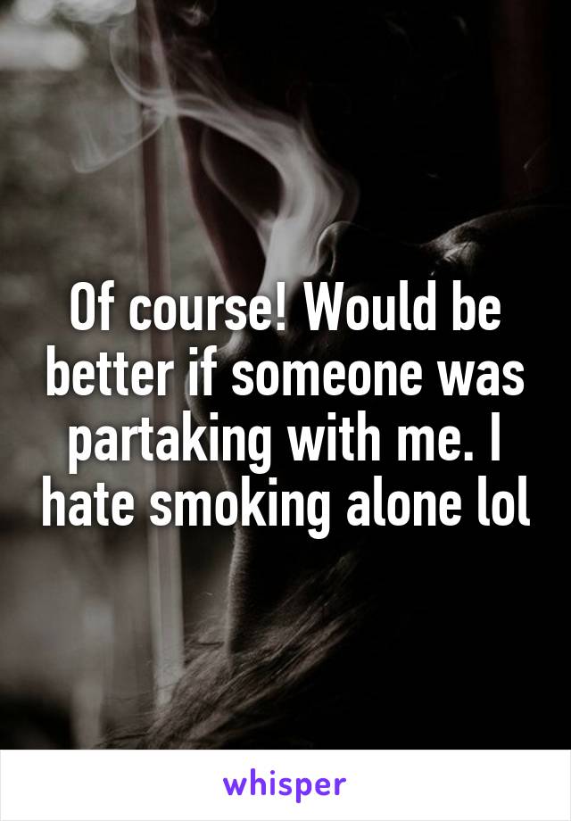 Of course! Would be better if someone was partaking with me. I hate smoking alone lol