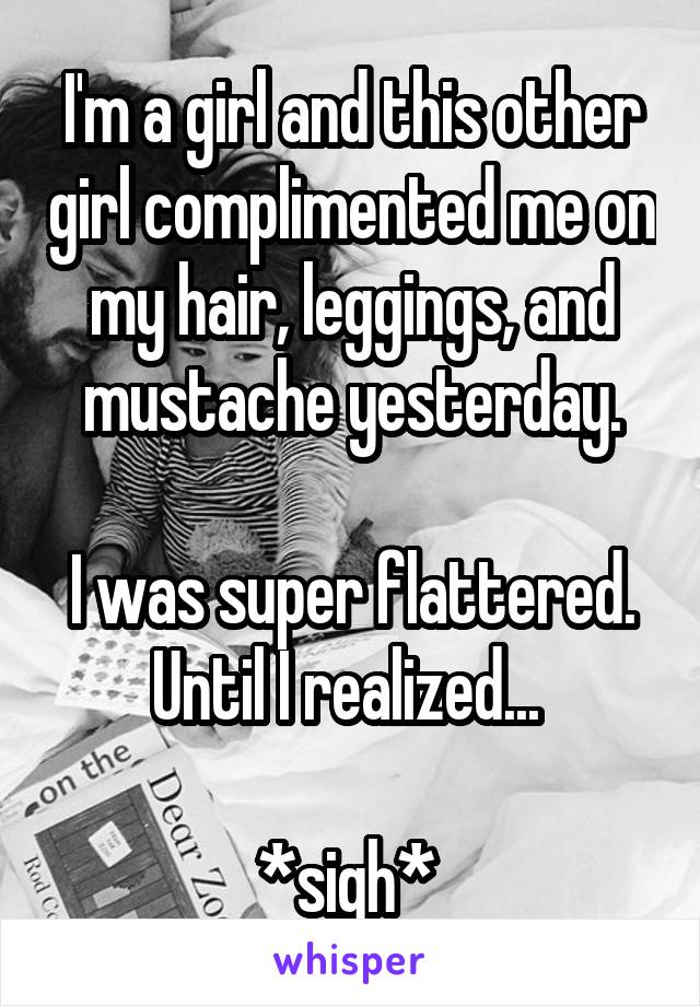 I'm a girl and this other girl complimented me on my hair, leggings, and mustache yesterday.

I was super flattered. Until I realized... 

*sigh* 
