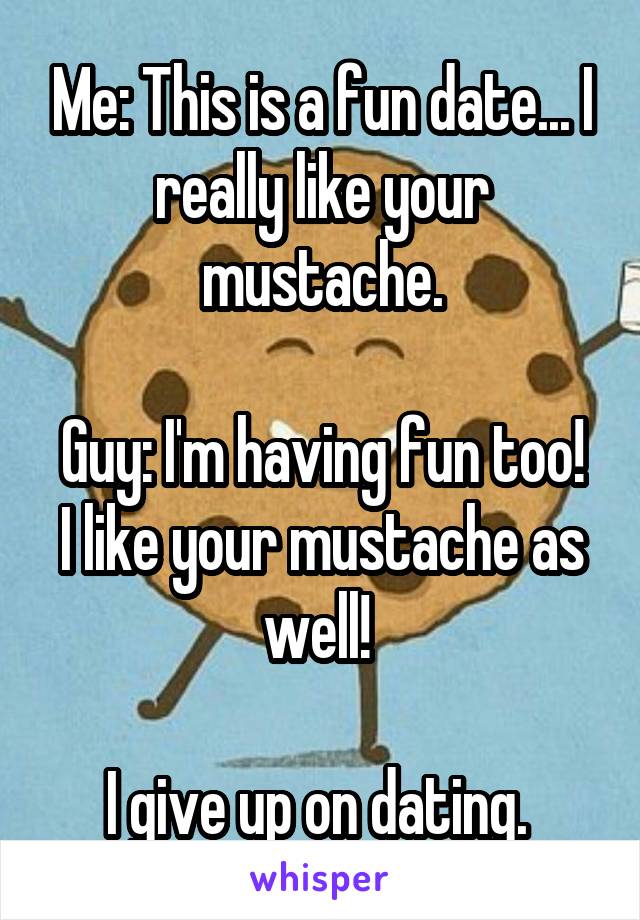 Me: This is a fun date... I really like your mustache.

Guy: I'm having fun too! I like your mustache as well! 

I give up on dating. 