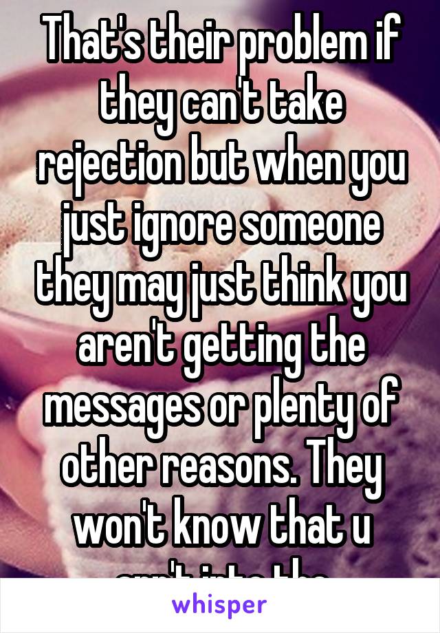 That's their problem if they can't take rejection but when you just ignore someone they may just think you aren't getting the messages or plenty of other reasons. They won't know that u arn't into the