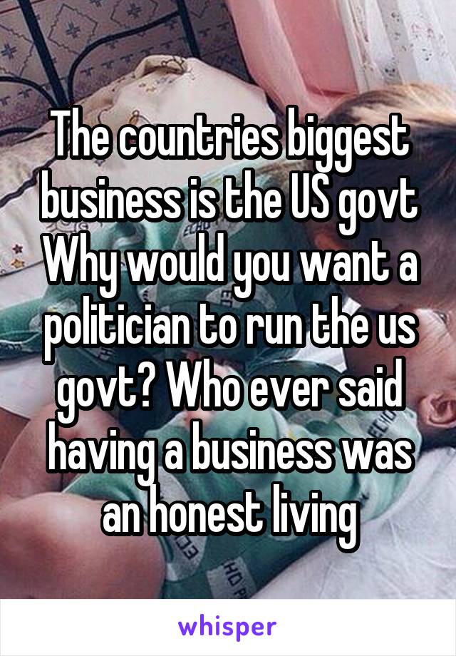 The countries biggest business is the US govt
Why would you want a politician to run the us govt? Who ever said having a business was an honest living